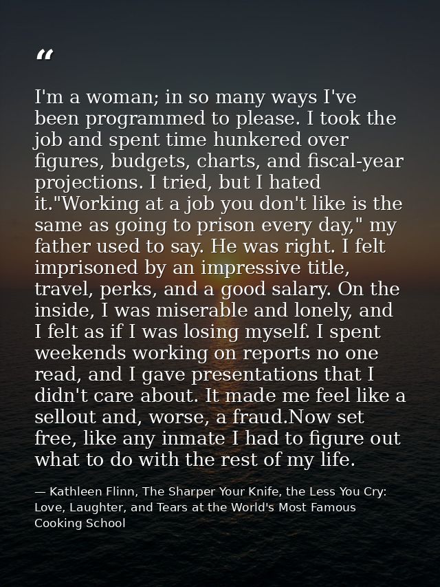 I'm a woman; in so many ways I've been programmed to please. I took the job and spent time hunkered over figures, budget — Kathleen Flinn, The Sharper Your Knife, the Less You Cry: Love, Laughter, and Tears at the World's Most Famous Cooking School