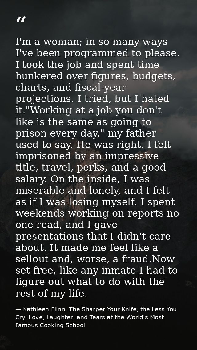 I'm a woman; in so many ways I've been programmed to please. I took the job and spent time hunkered over figures, budget — Kathleen Flinn, The Sharper Your Knife, the Less You Cry: Love, Laughter, and Tears at the World's Most Famous Cooking School