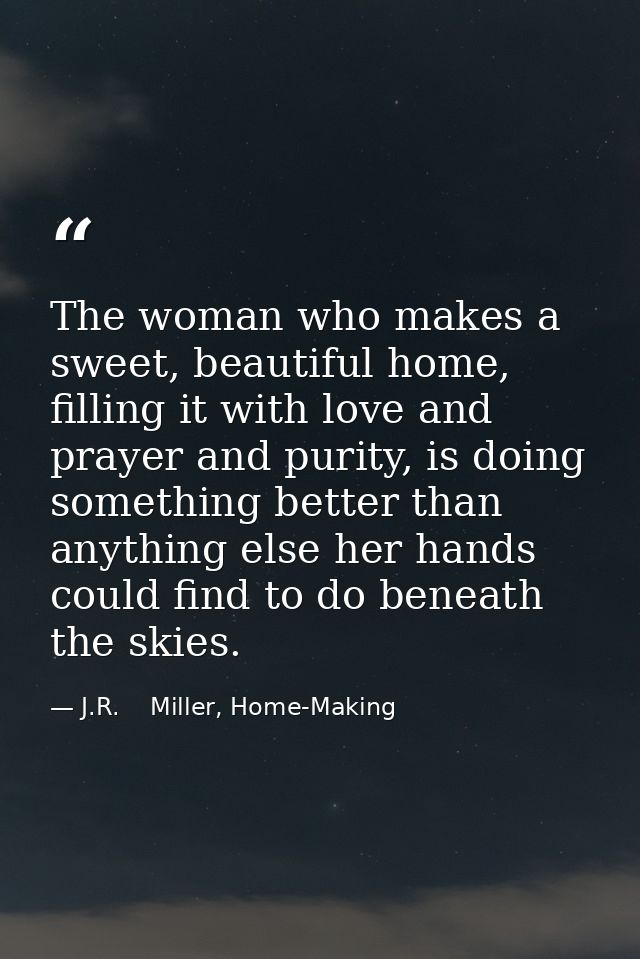 The woman who makes a sweet, beautiful home, filling it with love and prayer and purity, is doing something better than  — J.R.    Miller, Home-Making