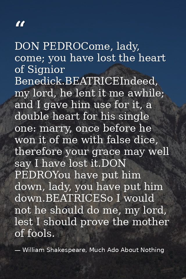 DON PEDROCome, lady, come; you have lost the heart of Signior Benedick.BEATRICEIndeed, my lord, he lent it me awhile; an — William Shakespeare, Much Ado About Nothing