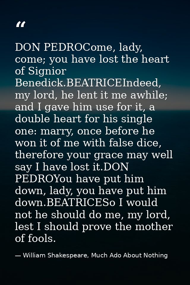 DON PEDROCome, lady, come; you have lost the heart of Signior Benedick.BEATRICEIndeed, my lord, he lent it me awhile; an — William Shakespeare, Much Ado About Nothing