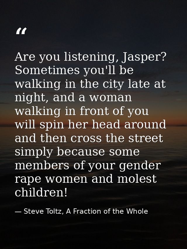 Are you listening, Jasper? Sometimes you'll be walking in the city late at night, and a woman walking in front of you wi — Steve Toltz, A Fraction of the Whole