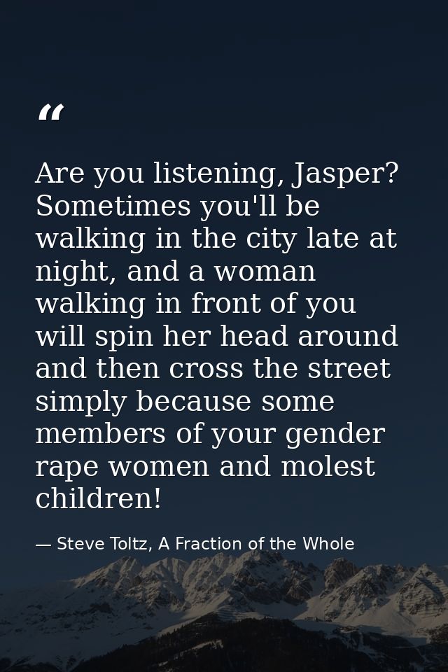 Are you listening, Jasper? Sometimes you'll be walking in the city late at night, and a woman walking in front of you wi — Steve Toltz, A Fraction of the Whole