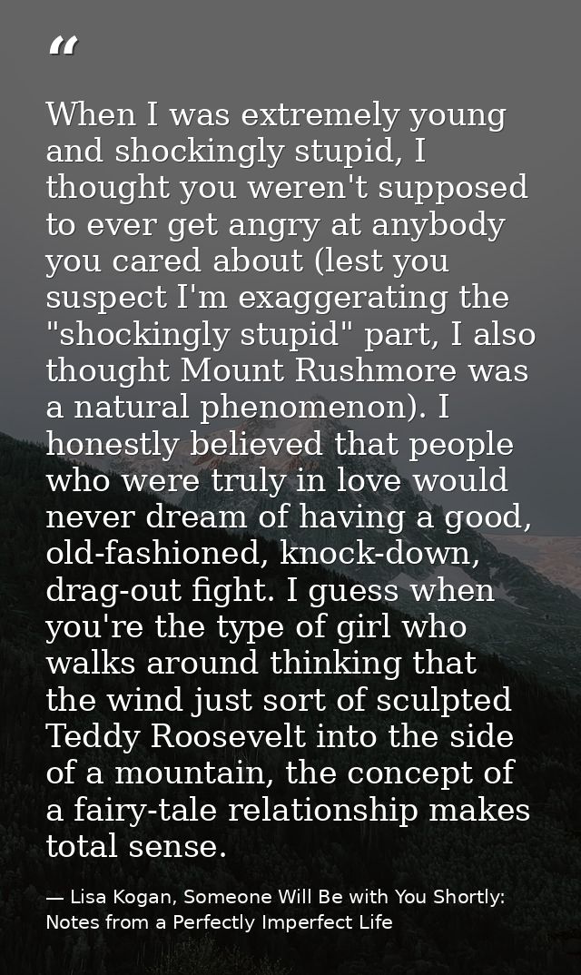When I was extremely young and shockingly stupid, I thought you weren't supposed to ever get angry at anybody you cared  — Lisa Kogan, Someone Will Be with You Shortly: Notes from a Perfectly Imperfect Life