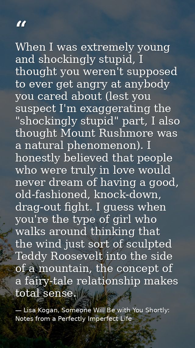 When I was extremely young and shockingly stupid, I thought you weren't supposed to ever get angry at anybody you cared  — Lisa Kogan, Someone Will Be with You Shortly: Notes from a Perfectly Imperfect Life