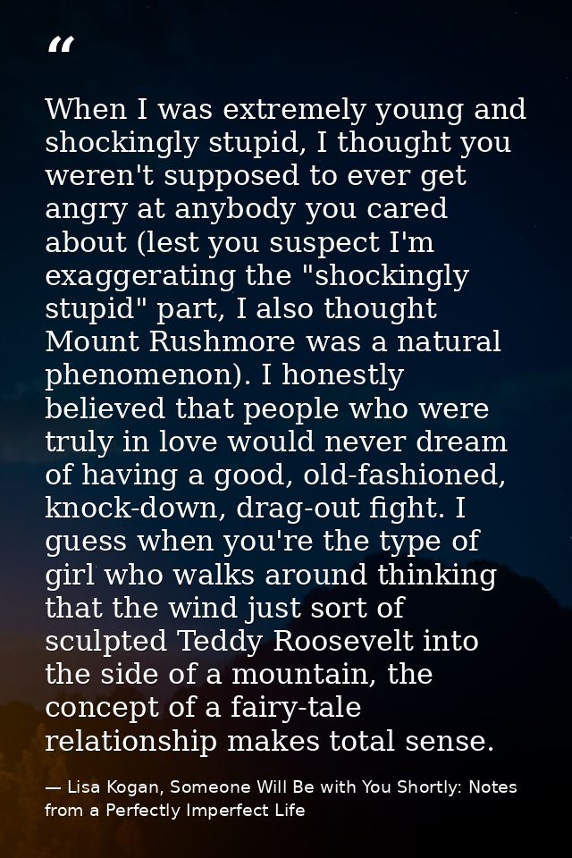 When I was extremely young and shockingly stupid, I thought you weren't supposed to ever get angry at anybody you cared  — Lisa Kogan, Someone Will Be with You Shortly: Notes from a Perfectly Imperfect Life