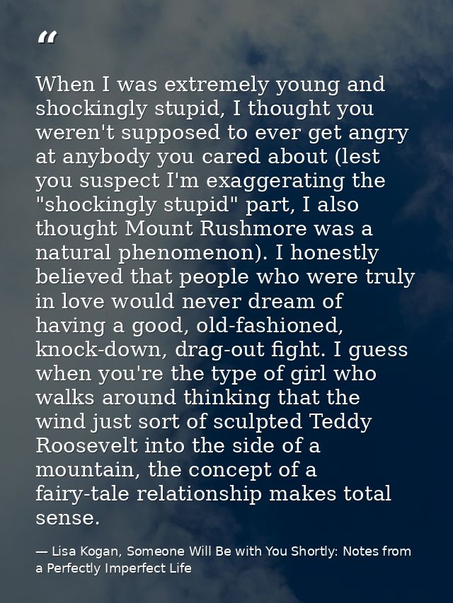 When I was extremely young and shockingly stupid, I thought you weren't supposed to ever get angry at anybody you cared  — Lisa Kogan, Someone Will Be with You Shortly: Notes from a Perfectly Imperfect Life