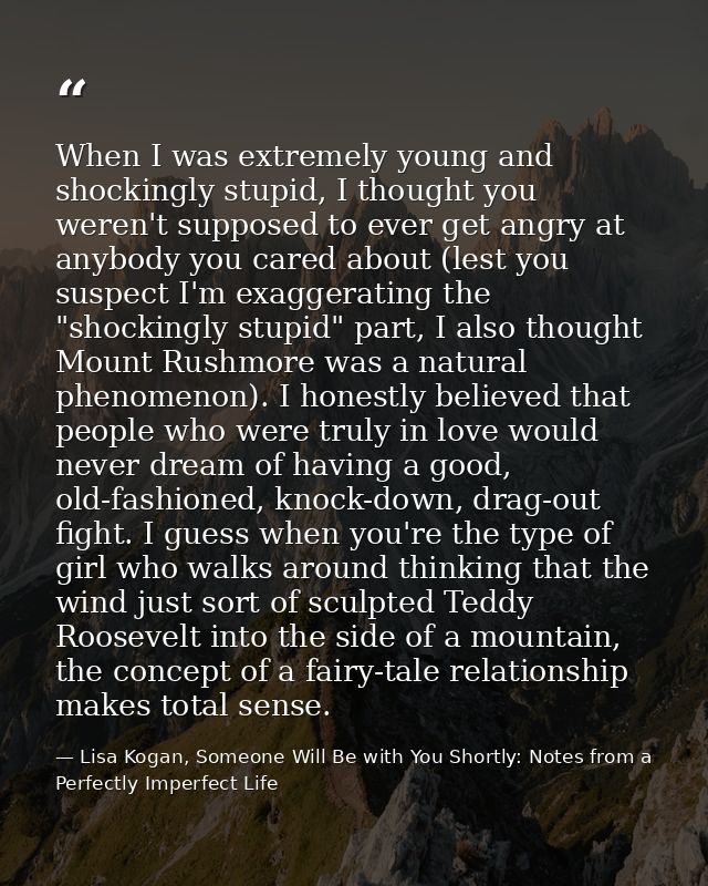 When I was extremely young and shockingly stupid, I thought you weren't supposed to ever get angry at anybody you cared  — Lisa Kogan, Someone Will Be with You Shortly: Notes from a Perfectly Imperfect Life