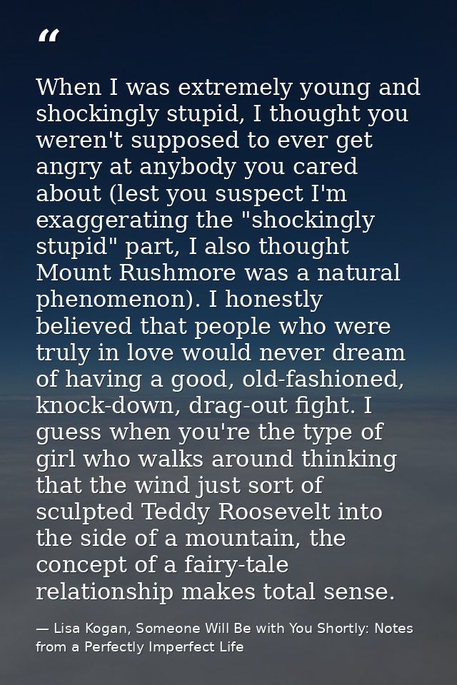 When I was extremely young and shockingly stupid, I thought you weren't supposed to ever get angry at anybody you cared  — Lisa Kogan, Someone Will Be with You Shortly: Notes from a Perfectly Imperfect Life