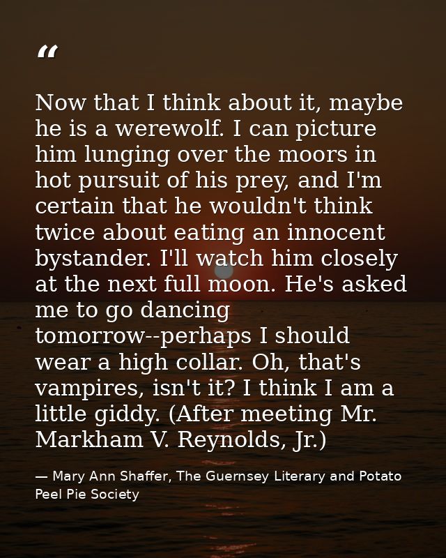 Now that I think about it, maybe he is a werewolf. I can picture him lunging over the moors in hot pursuit of his prey,  — Mary Ann Shaffer, The Guernsey Literary and Potato Peel Pie Society