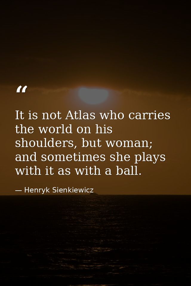 It is not Atlas who carries the world on his shoulders, but woman; and sometimes she plays with it as with a ball. — Henryk Sienkiewicz