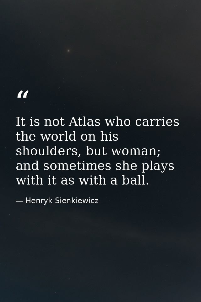 It is not Atlas who carries the world on his shoulders, but woman; and sometimes she plays with it as with a ball. — Henryk Sienkiewicz