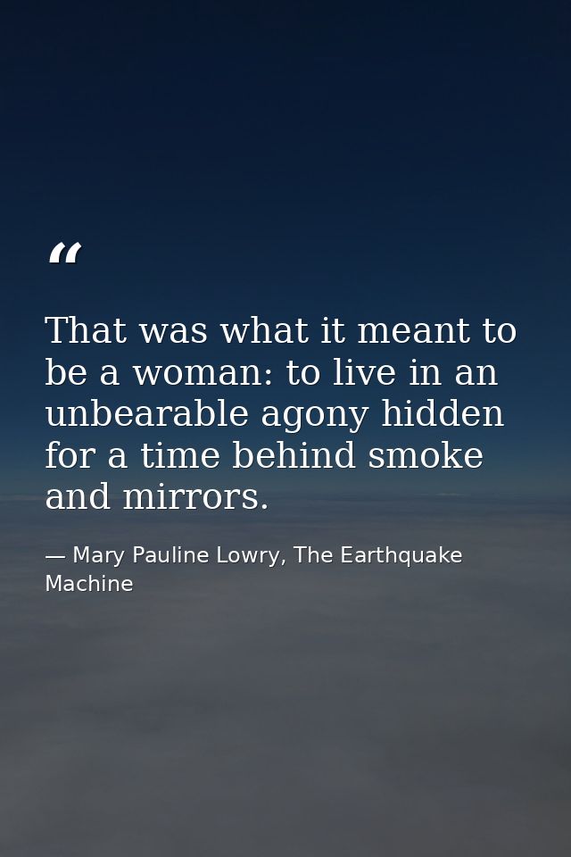 That was what it meant to be a woman: to live in an unbearable agony hidden for a time behind smoke and mirrors. — Mary Pauline Lowry, The Earthquake Machine