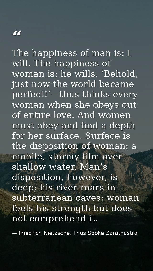 The happiness of man is: I will. The happiness of woman is: he wills. ‘Behold, just now the world became perfect!’—thus  — Friedrich Nietzsche, Thus Spoke Zarathustra