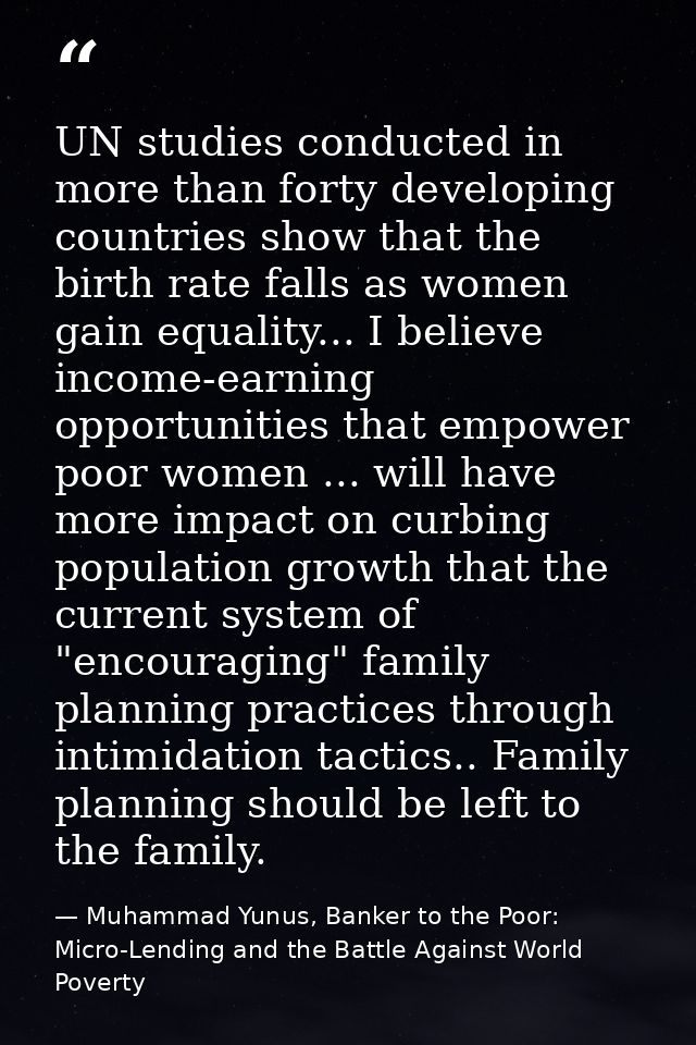 UN studies conducted in more than forty developing countries show that the birth rate falls as women gain equality... I  — Muhammad Yunus, Banker to the Poor: Micro-Lending and the Battle Against World Poverty