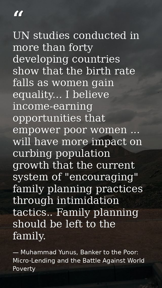 UN studies conducted in more than forty developing countries show that the birth rate falls as women gain equality... I  — Muhammad Yunus, Banker to the Poor: Micro-Lending and the Battle Against World Poverty