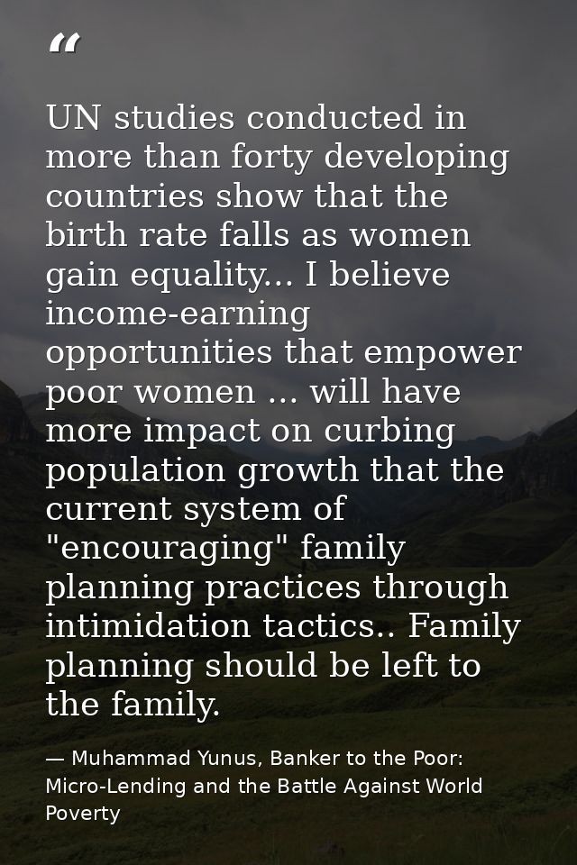 UN studies conducted in more than forty developing countries show that the birth rate falls as women gain equality... I  — Muhammad Yunus, Banker to the Poor: Micro-Lending and the Battle Against World Poverty