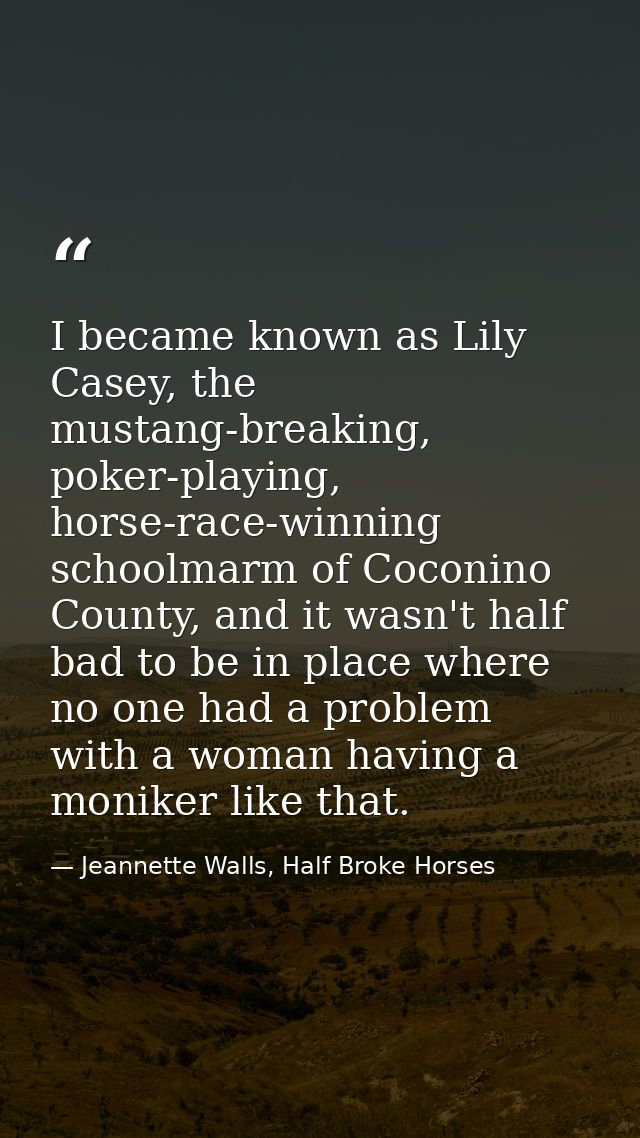 I became known as Lily Casey, the mustang-breaking, poker-playing, horse-race-winning schoolmarm of Coconino County, and — Jeannette Walls, Half Broke Horses