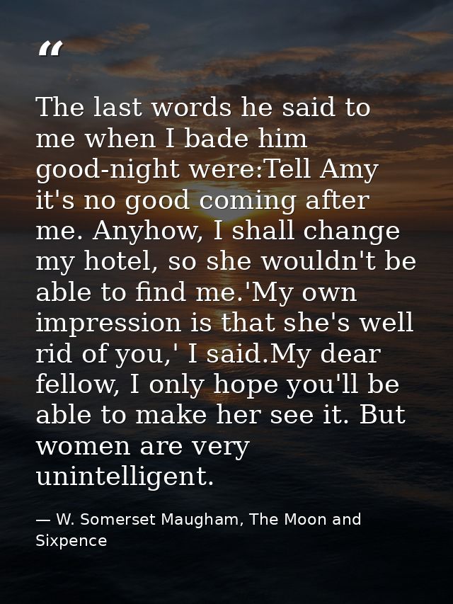 The last words he said to me when I bade him good-night were:Tell Amy it's no good coming after me. Anyhow, I shall chan — W. Somerset Maugham, The Moon and Sixpence