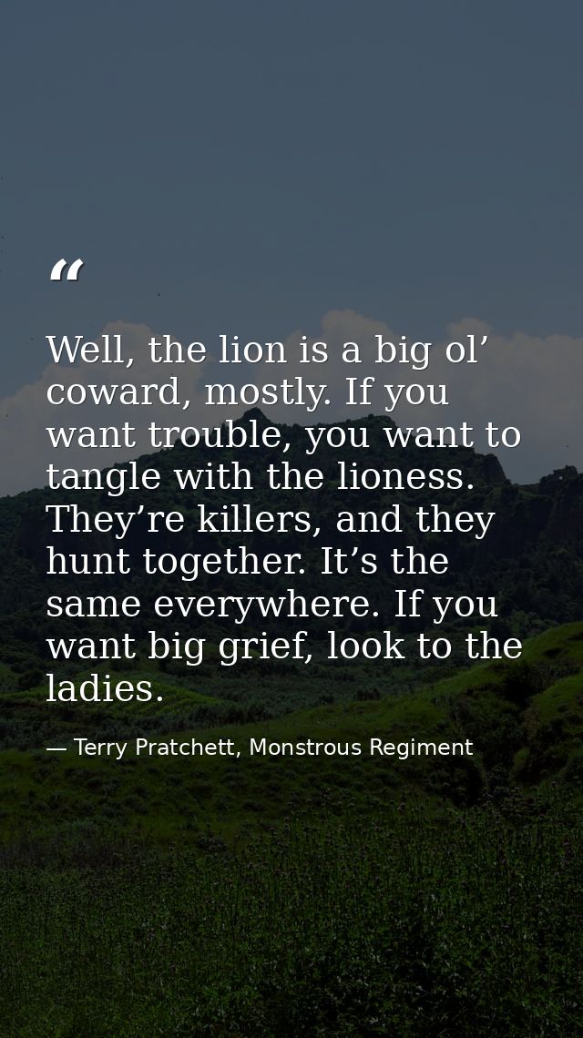 Well, the lion is a big ol’ coward, mostly. If you want trouble, you want to tangle with the lioness. They’re killers, a — Terry Pratchett, Monstrous Regiment
