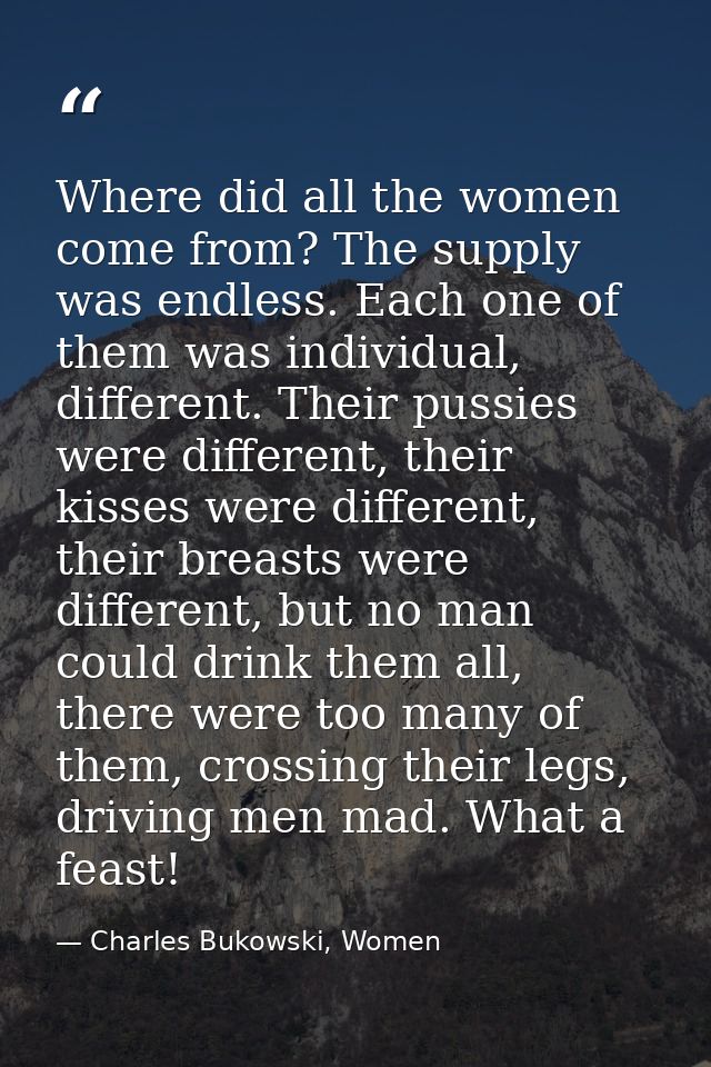 Where did all the women come from? The supply was endless. Each one of them was individual, different. Their pussies wer — Charles Bukowski, Women