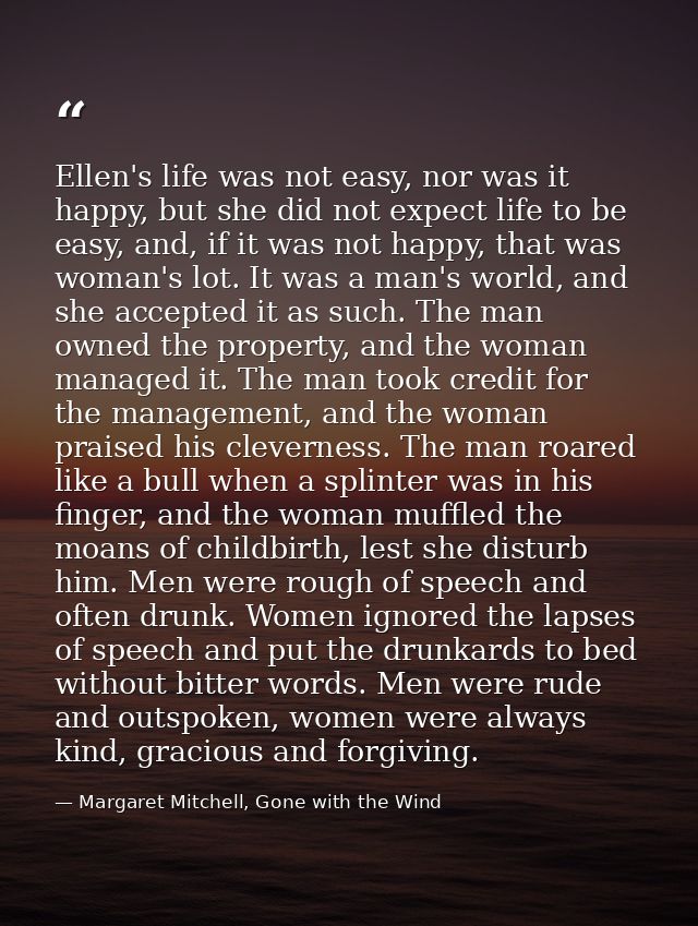 Ellen's life was not easy, nor was it happy, but she did not expect life to be easy, and, if it was not happy, that was  — Margaret Mitchell, Gone with the Wind