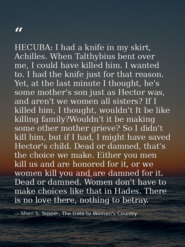 HECUBA: I had a knife in my skirt, Achilles. When Talthybius bent over me, I could have killed him. I wanted to. I had t — Sheri S. Tepper, The Gate to Women's Country