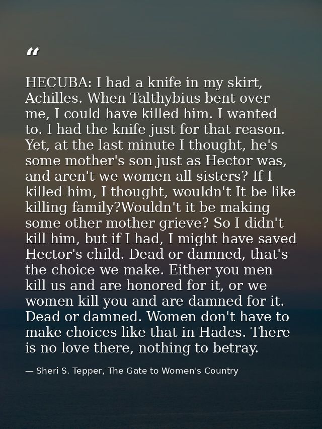HECUBA: I had a knife in my skirt, Achilles. When Talthybius bent over me, I could have killed him. I wanted to. I had t — Sheri S. Tepper, The Gate to Women's Country