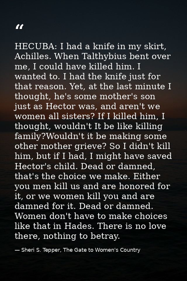 HECUBA: I had a knife in my skirt, Achilles. When Talthybius bent over me, I could have killed him. I wanted to. I had t — Sheri S. Tepper, The Gate to Women's Country