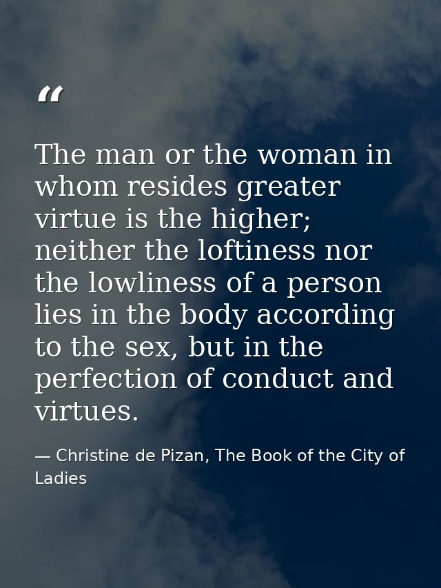 The man or the woman in whom resides greater virtue is the higher; neither the loftiness nor the lowliness of a person l — Christine de Pizan, The Book of the City of Ladies