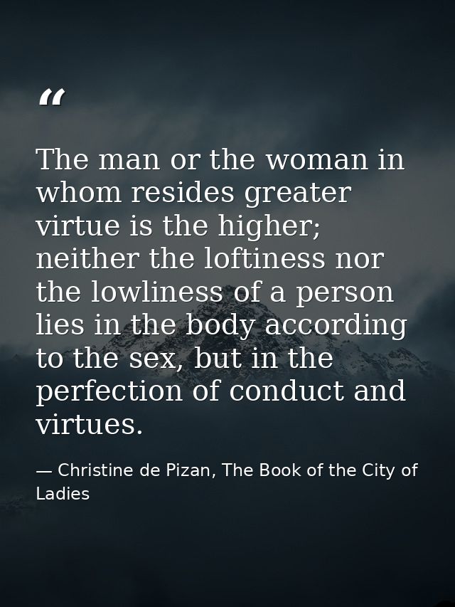 The man or the woman in whom resides greater virtue is the higher; neither the loftiness nor the lowliness of a person l — Christine de Pizan, The Book of the City of Ladies