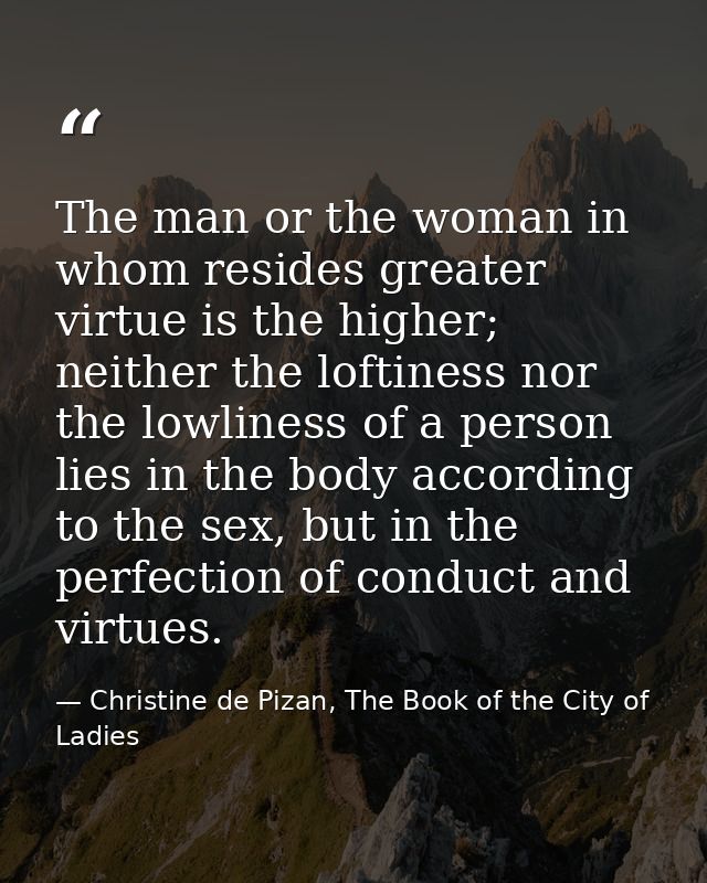 The man or the woman in whom resides greater virtue is the higher; neither the loftiness nor the lowliness of a person l — Christine de Pizan, The Book of the City of Ladies