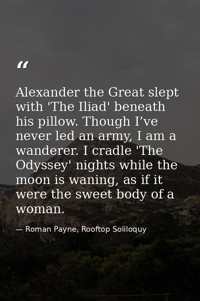 Alexander the Great slept with 'The Iliad' beneath his pillow. Though I’ve never led an army, I am a wanderer. I cradle  — Roman Payne, Rooftop Soliloquy