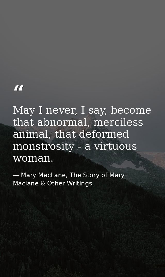 May I never, I say, become that abnormal, merciless animal, that deformed monstrosity - a virtuous woman. — Mary MacLane, The Story of Mary Maclane & Other Writings