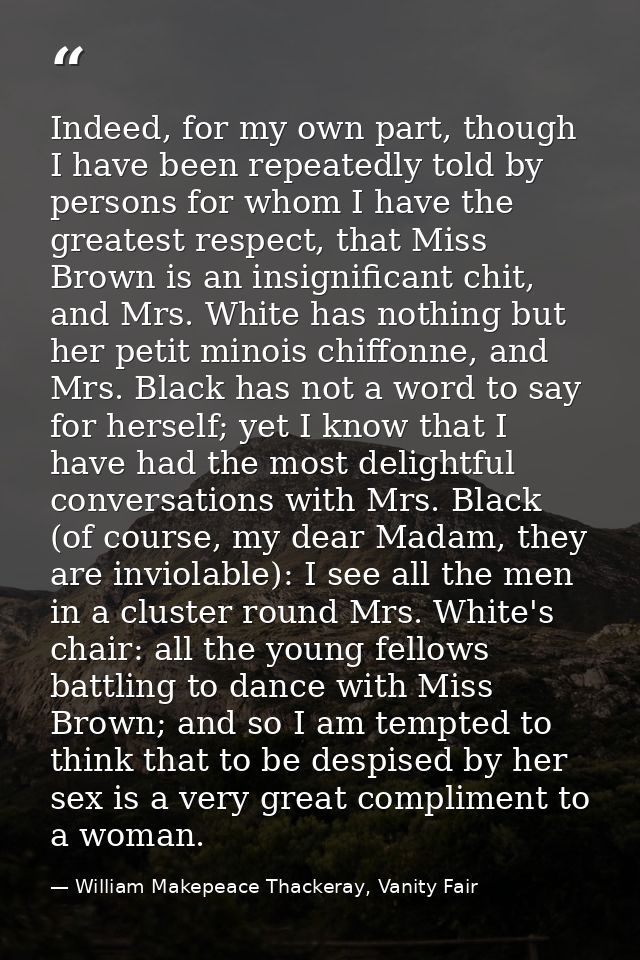Indeed, for my own part, though I have been repeatedly told by persons for whom I have the greatest respect, that Miss B — William Makepeace Thackeray, Vanity Fair