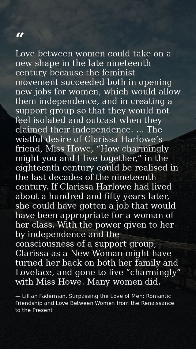 Love between women could take on a new shape in the late nineteenth century because the feminist movement succeeded both — Lillian Faderman, Surpassing the Love of Men: Romantic Friendship and Love Between Women from the Renaissance to the Present