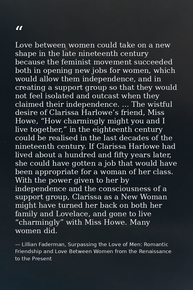 Love between women could take on a new shape in the late nineteenth century because the feminist movement succeeded both — Lillian Faderman, Surpassing the Love of Men: Romantic Friendship and Love Between Women from the Renaissance to the Present