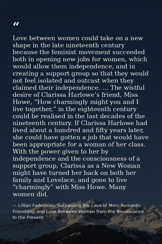 Love between women could take on a new shape in the late nineteenth century because the feminist movement succeeded both — Lillian Faderman, Surpassing the Love of Men: Romantic Friendship and Love Between Women from the Renaissance to the Present