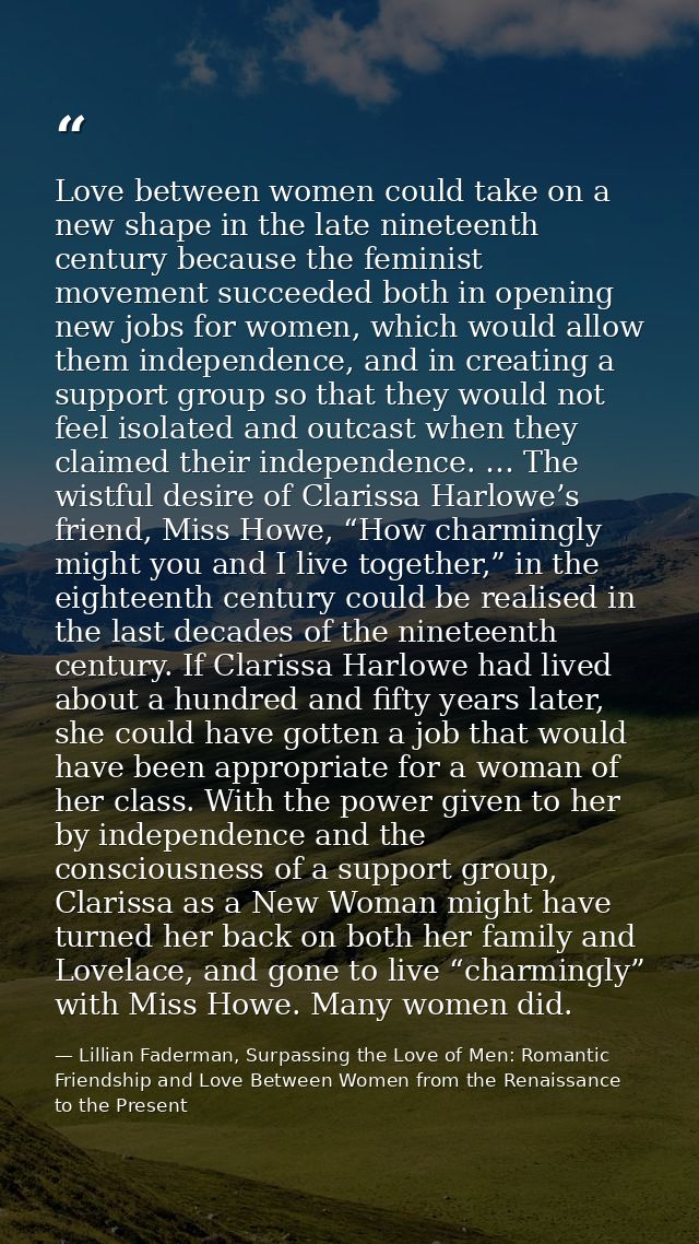 Love between women could take on a new shape in the late nineteenth century because the feminist movement succeeded both — Lillian Faderman, Surpassing the Love of Men: Romantic Friendship and Love Between Women from the Renaissance to the Present
