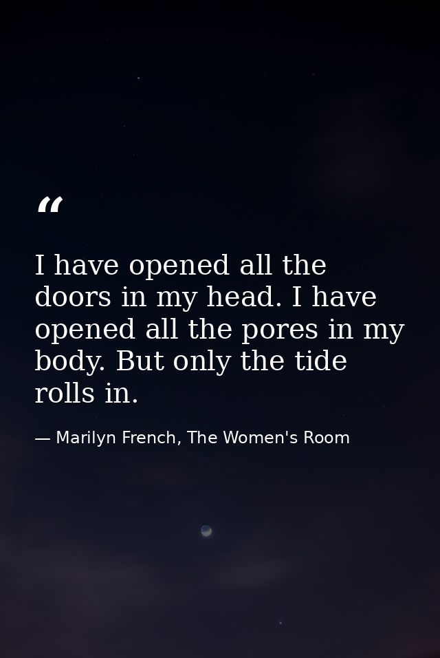 I have opened all the doors in my head. I have opened all the pores in my body. But only the tide rolls in. — Marilyn French, The Women's Room