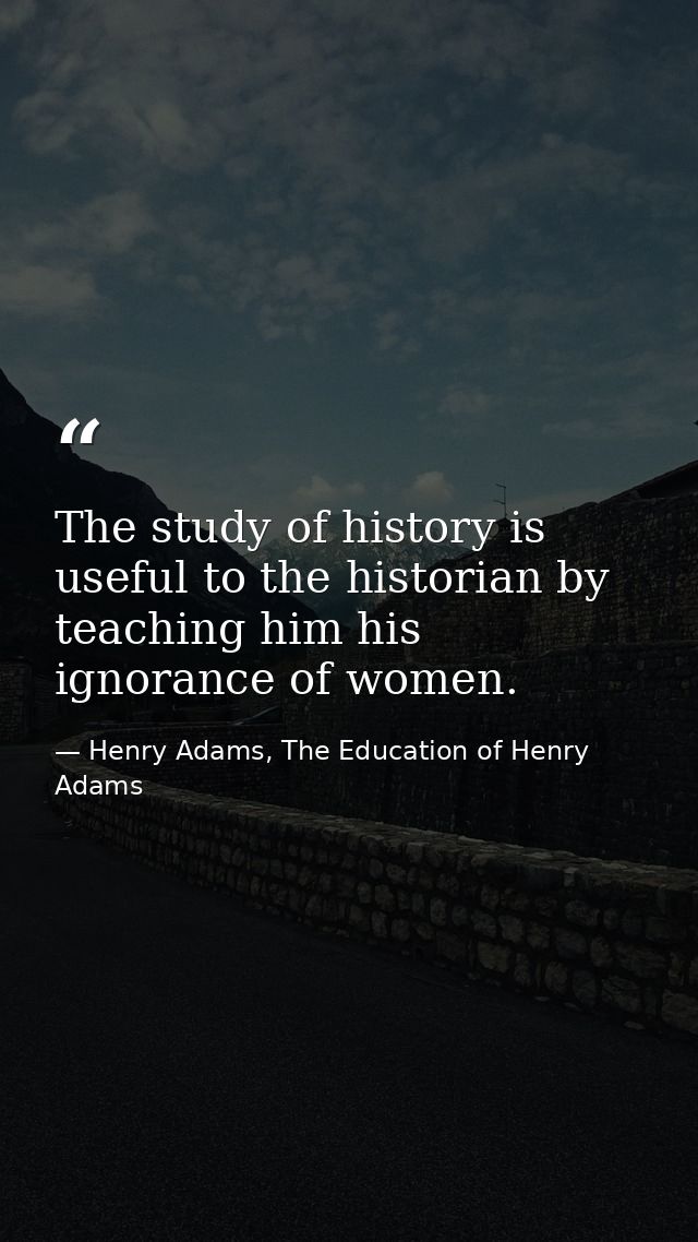 The study of history is useful to the historian by teaching him his ignorance of women. — Henry Adams, The Education of Henry Adams