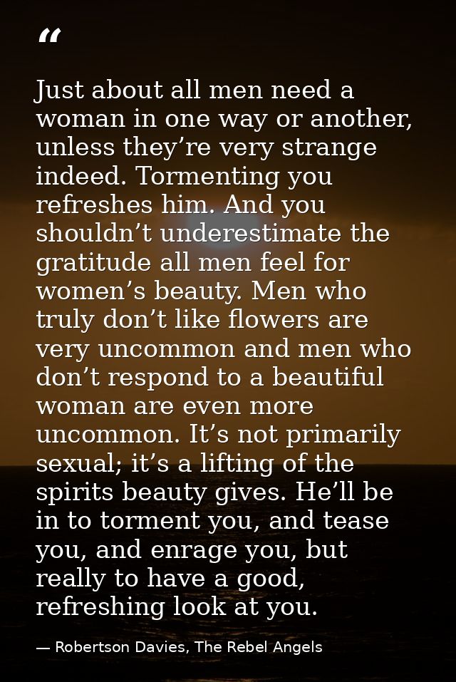 Just about all men need a woman in one way or another, unless they’re very strange indeed. Tormenting you refreshes him. — Robertson Davies, The Rebel Angels