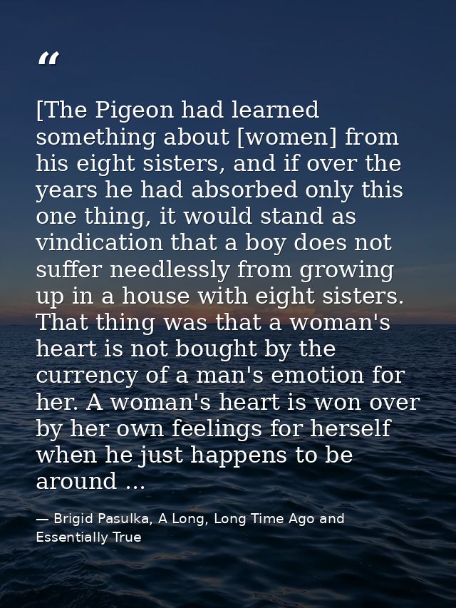[The Pigeon had learned something about [women] from his eight sisters, and if over the years he had absorbed only this  — Brigid Pasulka, A Long, Long Time Ago and Essentially True