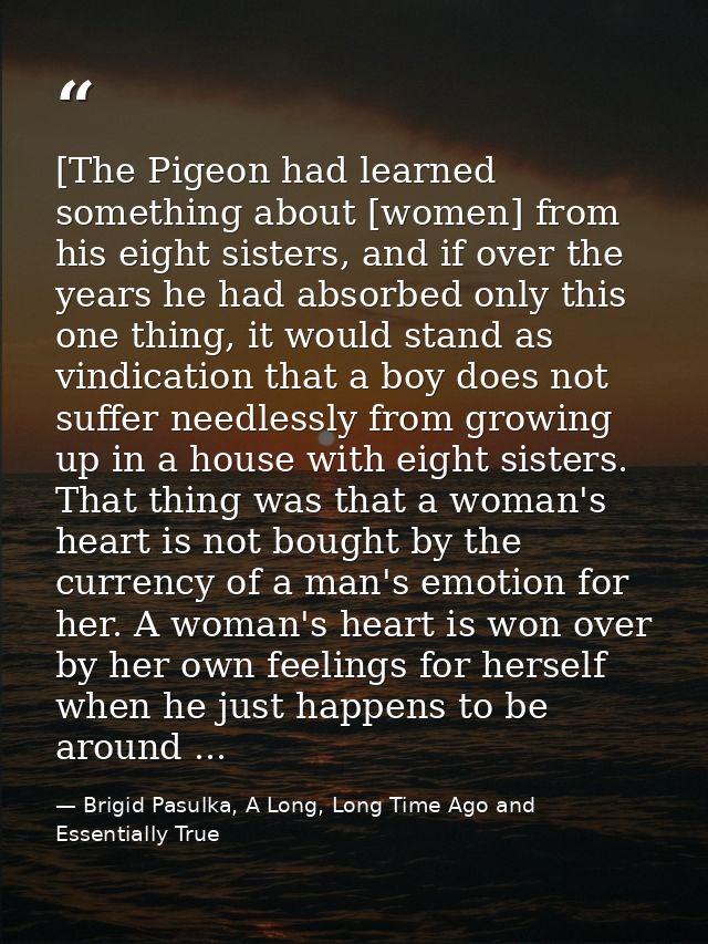 [The Pigeon had learned something about [women] from his eight sisters, and if over the years he had absorbed only this  — Brigid Pasulka, A Long, Long Time Ago and Essentially True