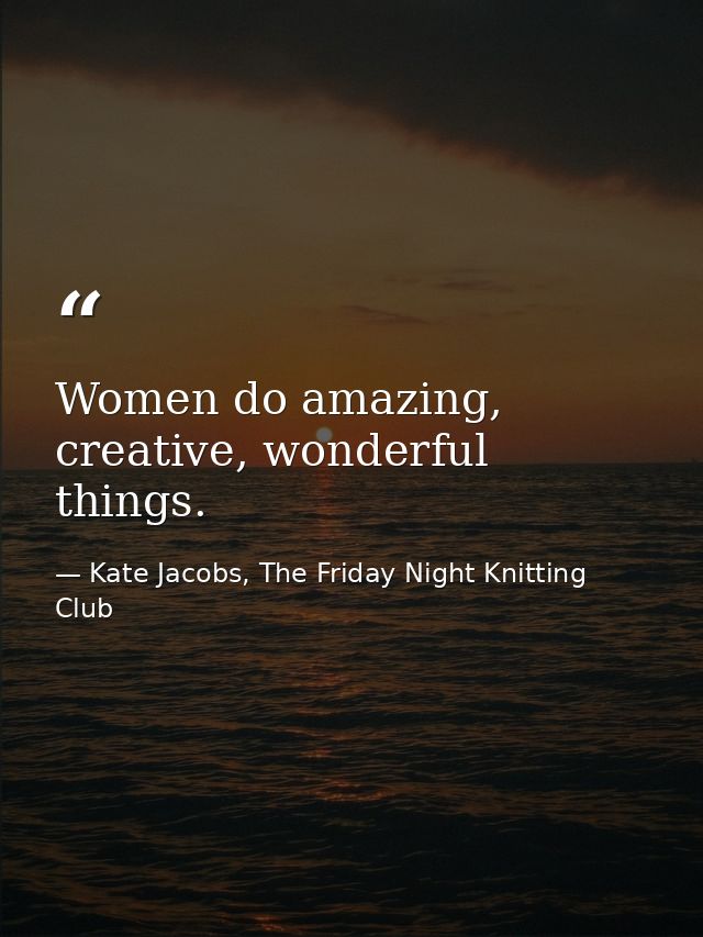 Women do amazing, creative, wonderful things. — Kate Jacobs, The Friday Night Knitting Club