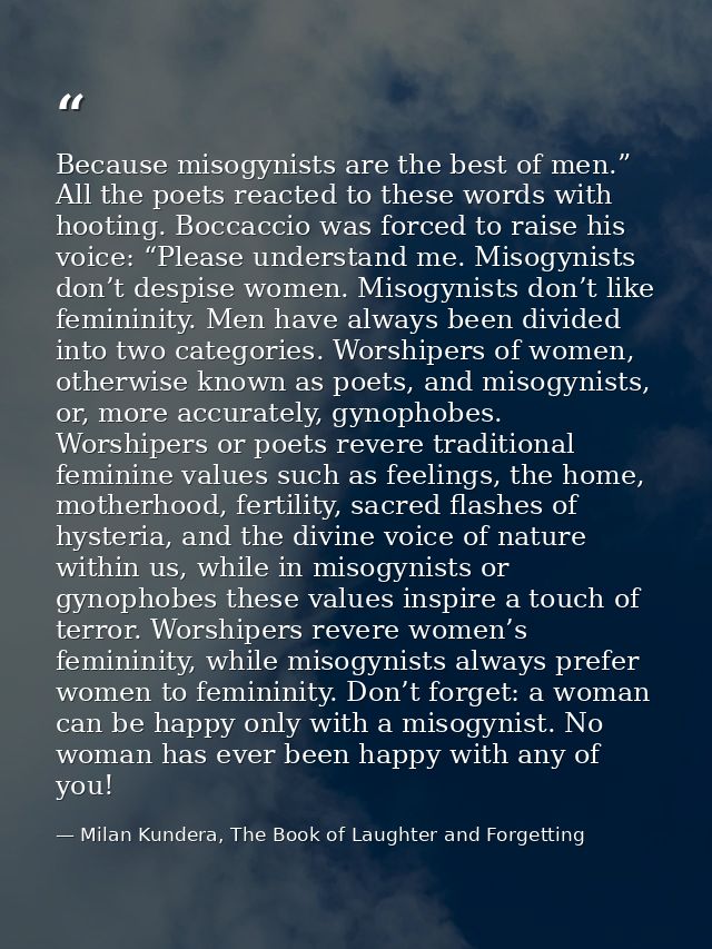 Because misogynists are the best of men.” All the poets reacted to these words with hooting. Boccaccio was forced to rai — Milan Kundera, The Book of Laughter and Forgetting