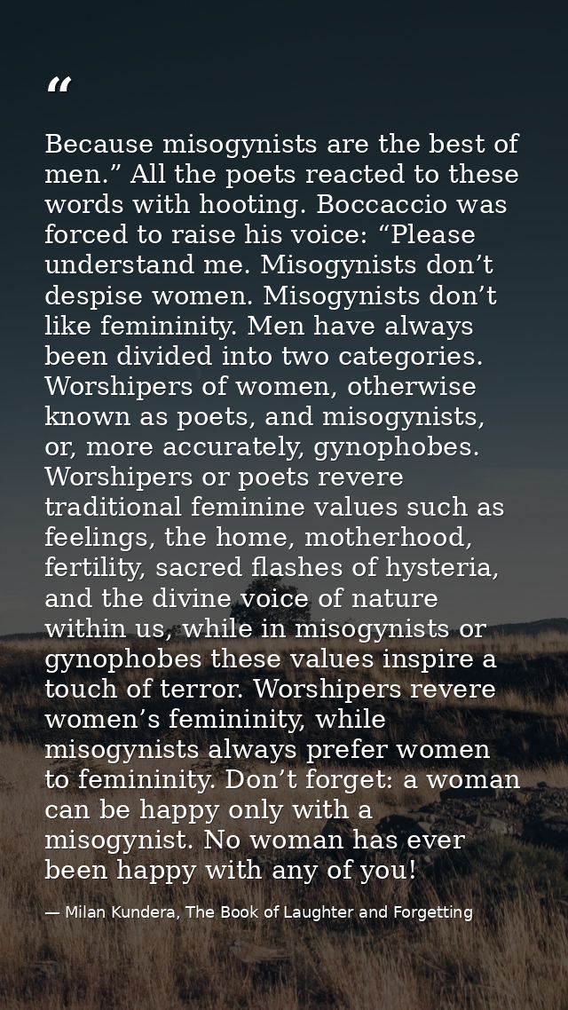 Because misogynists are the best of men.” All the poets reacted to these words with hooting. Boccaccio was forced to rai — Milan Kundera, The Book of Laughter and Forgetting
