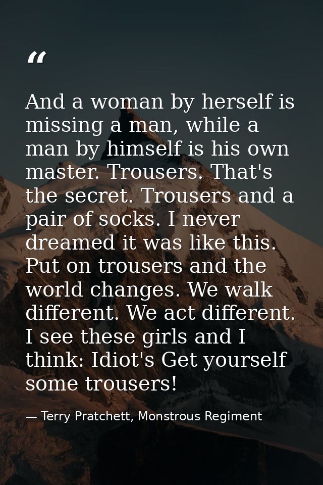 And a woman by herself is missing a man, while a man by himself is his own master. Trousers. That's the secret. Trousers — Terry Pratchett, Monstrous Regiment