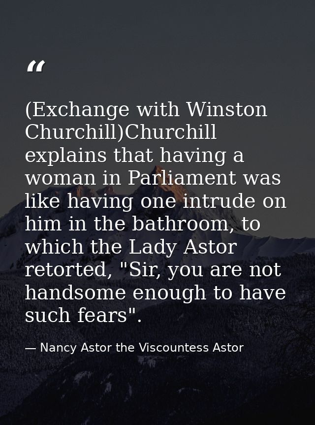 (Exchange with Winston Churchill)Churchill explains that having a woman in Parliament was like having one intrude on him — Nancy Astor the Viscountess Astor