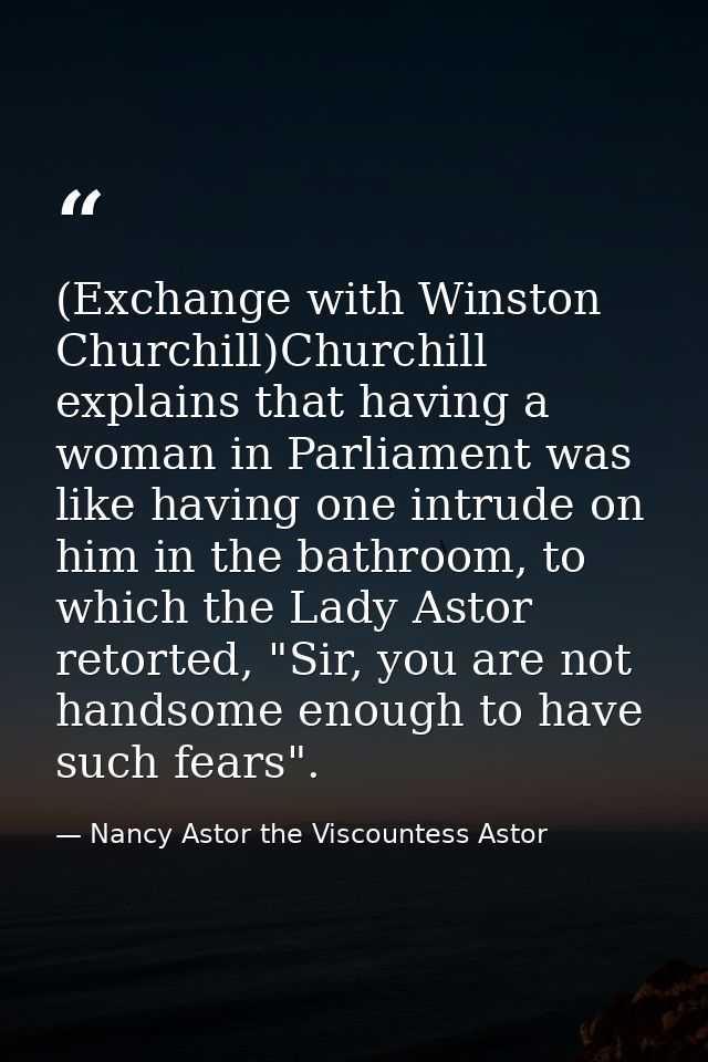 (Exchange with Winston Churchill)Churchill explains that having a woman in Parliament was like having one intrude on him — Nancy Astor the Viscountess Astor